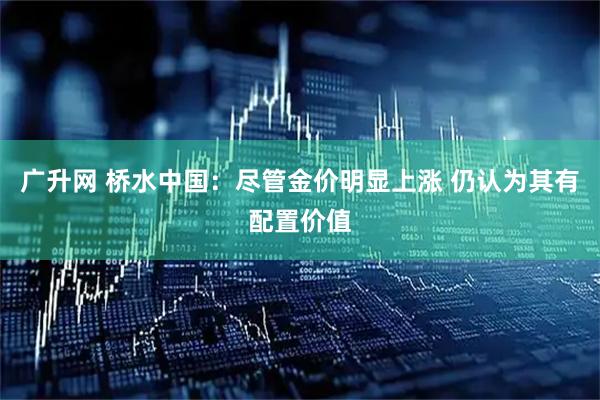 广升网 桥水中国：尽管金价明显上涨 仍认为其有配置价值