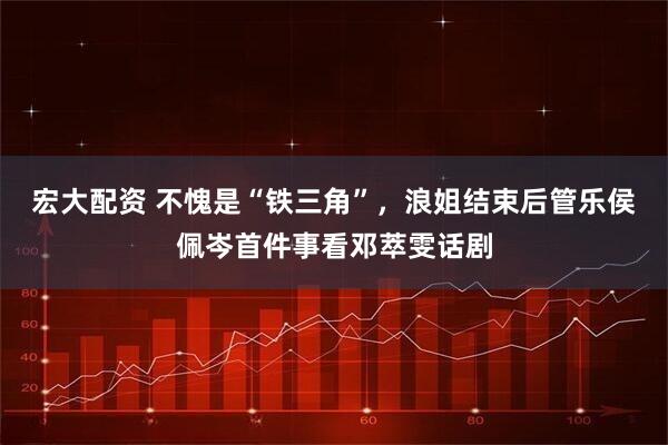 宏大配资 不愧是“铁三角”，浪姐结束后管乐侯佩岑首件事看邓萃雯话剧