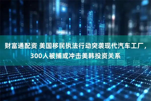财富通配资 美国移民执法行动突袭现代汽车工厂，300人被捕或冲击美韩投资关系