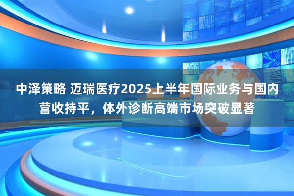 中泽策略 迈瑞医疗2025上半年国际业务与国内营收持平，体外诊断高端市场突破显著