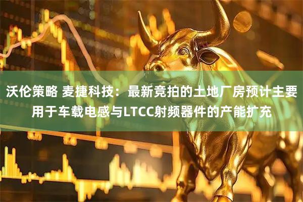 沃伦策略 麦捷科技：最新竞拍的土地厂房预计主要用于车载电感与LTCC射频器件的产能扩充