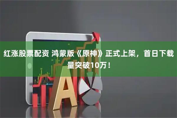 红涨股票配资 鸿蒙版《原神》正式上架，首日下载量突破10万！