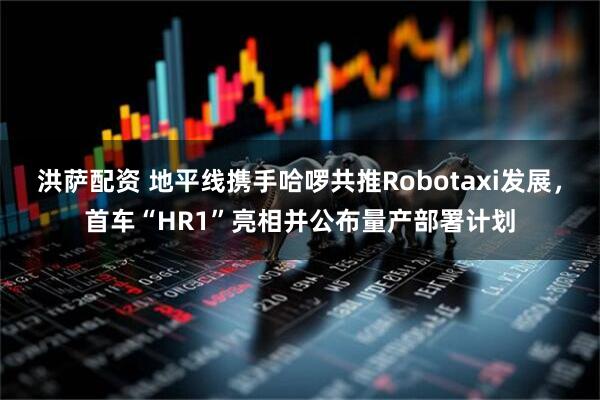 洪萨配资 地平线携手哈啰共推Robotaxi发展，首车“HR1”亮相并公布量产部署计划