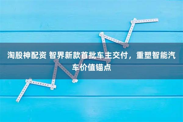 淘股神配资 智界新款首批车主交付,重塑智能汽车价值锚点