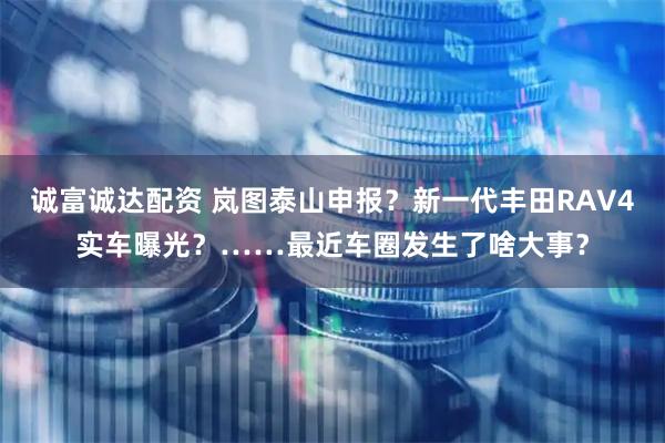 诚富诚达配资 岚图泰山申报？新一代丰田RAV4实车曝光？……最近车圈发生了啥大事？