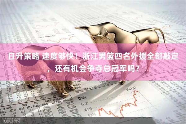 日升策略 速度够快！浙江男篮四名外援全部敲定，还有机会争夺总冠军吗？
