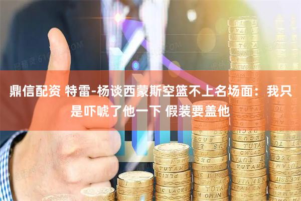 鼎信配资 特雷-杨谈西蒙斯空篮不上名场面：我只是吓唬了他一下 假装要盖他