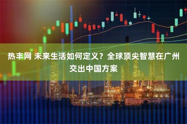 热丰网 未来生活如何定义？全球顶尖智慧在广州交出中国方案