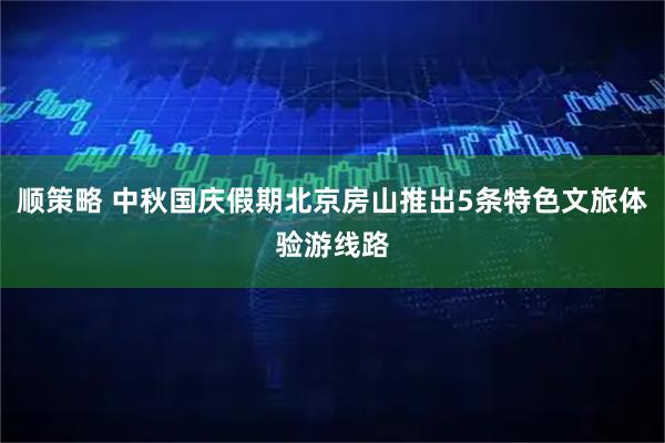 顺策略 中秋国庆假期北京房山推出5条特色文旅体验游线路