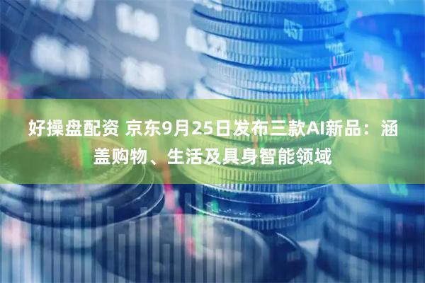 好操盘配资 京东9月25日发布三款AI新品：涵盖购物、生活及具身智能领域