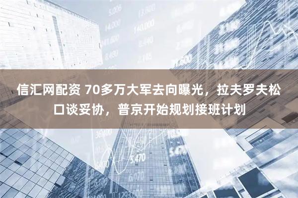 信汇网配资 70多万大军去向曝光，拉夫罗夫松口谈妥协，普京开始规划接班计划