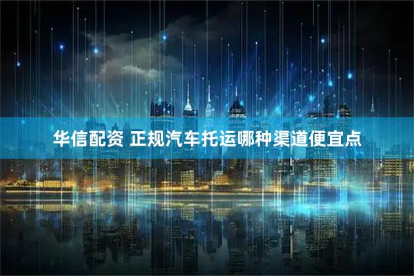 华信配资 正规汽车托运哪种渠道便宜点