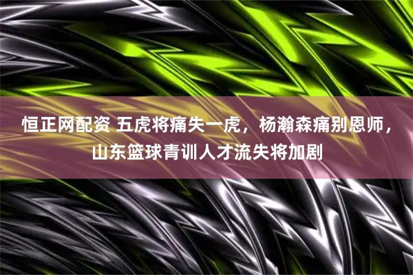恒正网配资 五虎将痛失一虎,杨瀚森痛别恩师,山东篮球青训人才流失将加剧
