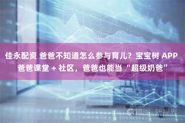 佳永配资 爸爸不知道怎么参与育儿？宝宝树 APP 爸爸课堂 + 社区，爸爸也能当 “超级奶爸”