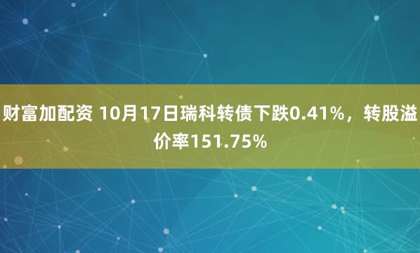 财富加配资 10月17日瑞科转债下跌0.41%，转股溢价率151.75%