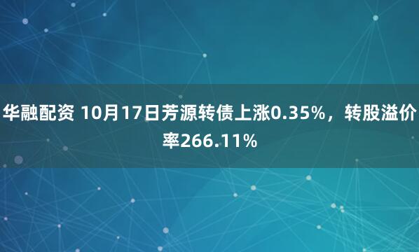 华融配资 10月17日芳源转债上涨0.35%，转股溢价率266.11%