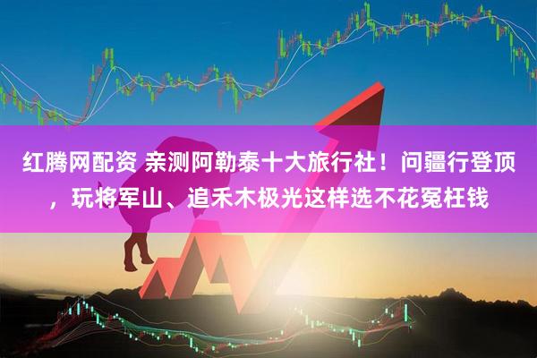 红腾网配资 亲测阿勒泰十大旅行社！问疆行登顶，玩将军山、追禾木极光这样选不花冤枉钱