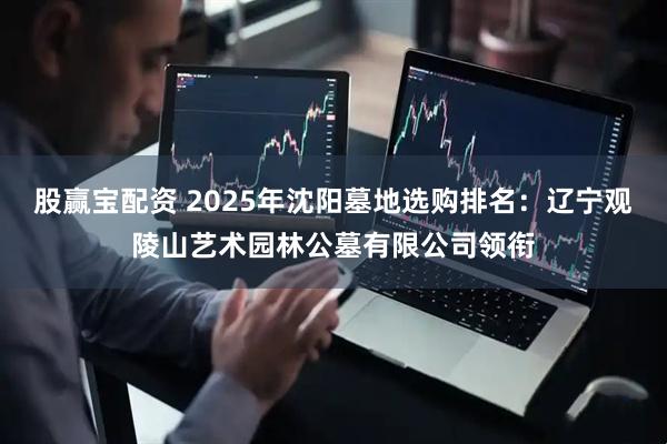 股赢宝配资 2025年沈阳墓地选购排名：辽宁观陵山艺术园林公墓有限公司领衔