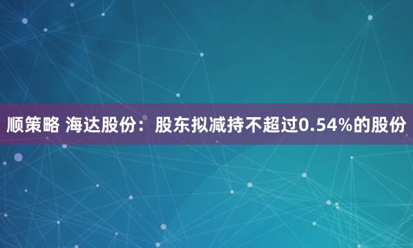 顺策略 海达股份：股东拟减持不超过0.54%的股份