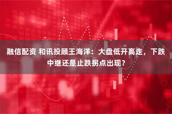 融信配资 和讯投顾王海洋：大盘低开高走，下跌中继还是止跌拐点出现？