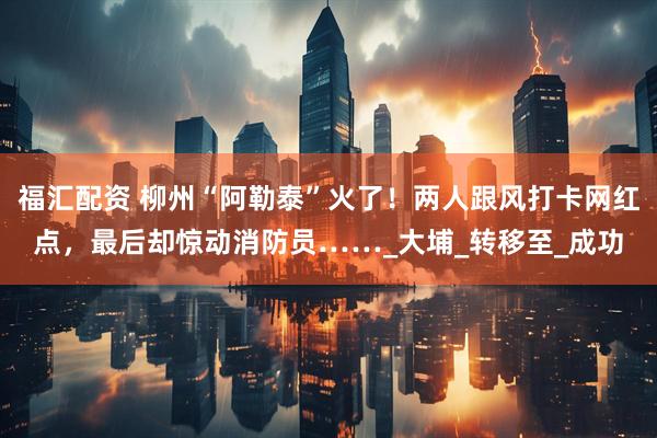 福汇配资 柳州“阿勒泰”火了！两人跟风打卡网红点，最后却惊动消防员……_大埔_转移至_成功