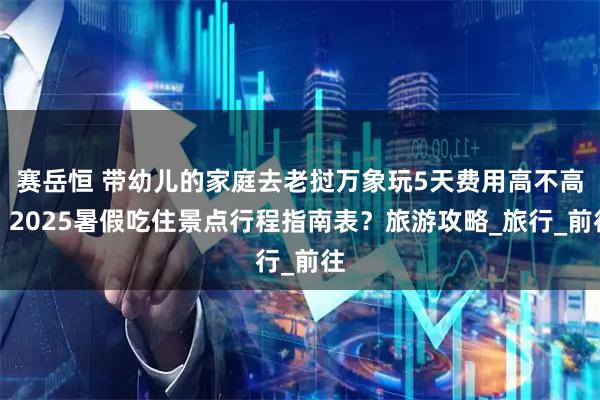 赛岳恒 带幼儿的家庭去老挝万象玩5天费用高不高？2025暑假吃住景点行程指南表？旅游攻略_旅行_前往