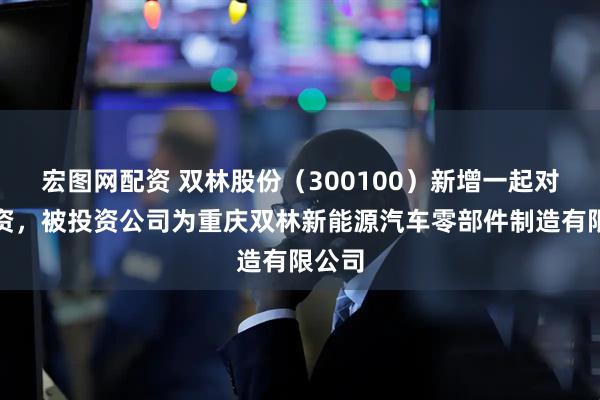 宏图网配资 双林股份（300100）新增一起对外投资，被投资公司为重庆双林新能源汽车零部件制造有限公司