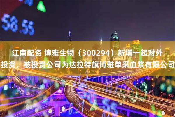 江南配资 博雅生物（300294）新增一起对外投资，被投资公司为达拉特旗博雅单采血浆有限公司
