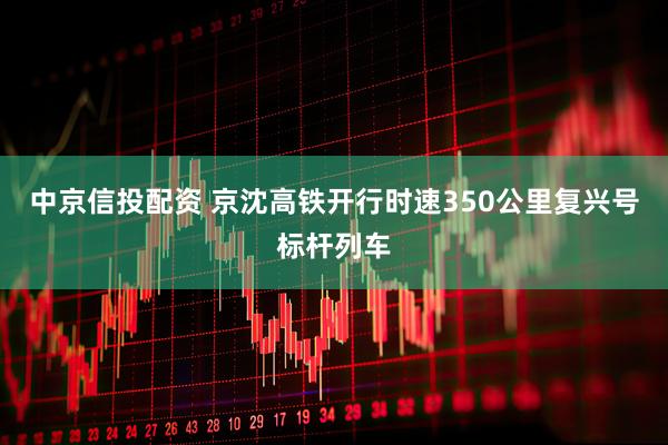 中京信投配资 京沈高铁开行时速350公里复兴号标杆列车