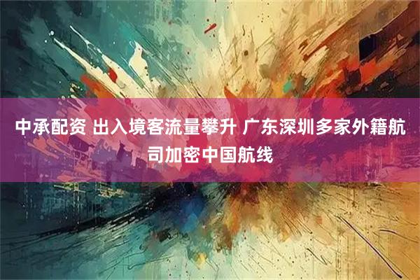 中承配资 出入境客流量攀升 广东深圳多家外籍航司加密中国航线