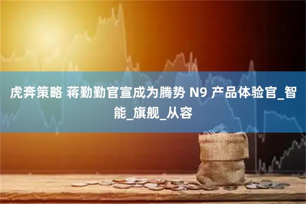 虎奔策略 蒋勤勤官宣成为腾势 N9 产品体验官_智能_旗舰_从容