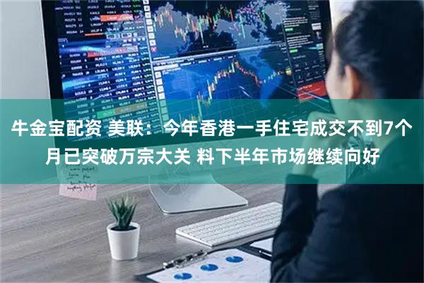 牛金宝配资 美联：今年香港一手住宅成交不到7个月已突破万宗大关 料下半年市场继续向好
