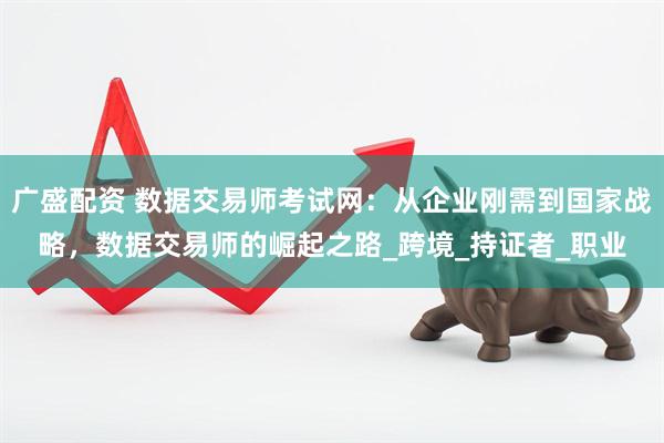 广盛配资 数据交易师考试网：从企业刚需到国家战略，数据交易师的崛起之路_跨境_持证者_职业