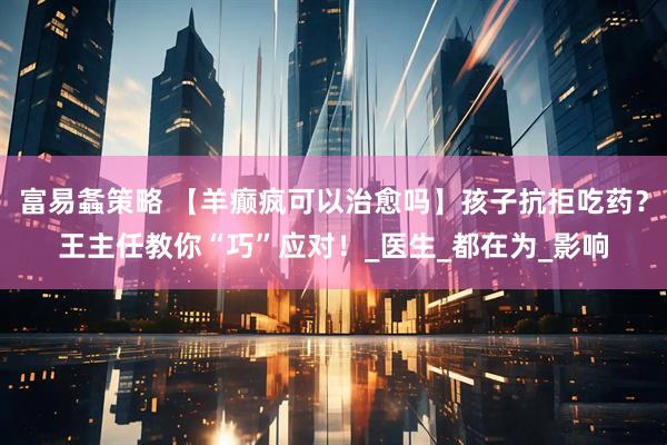 富易螽策略 【羊癫疯可以治愈吗】孩子抗拒吃药？王主任教你“巧”应对！_医生_都在为_影响