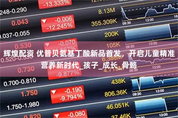 辉煌配资 优普贝氨基丁酸新品首发，开启儿童精准营养新时代_孩子_成长_骨骼