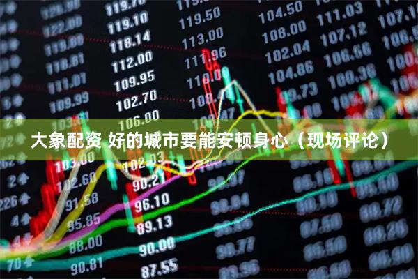 大象配资 好的城市要能安顿身心（现场评论）