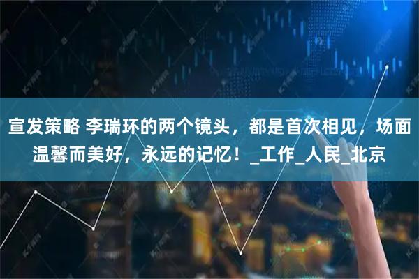 宣发策略 李瑞环的两个镜头，都是首次相见，场面温馨而美好，永远的记忆！_工作_人民_北京