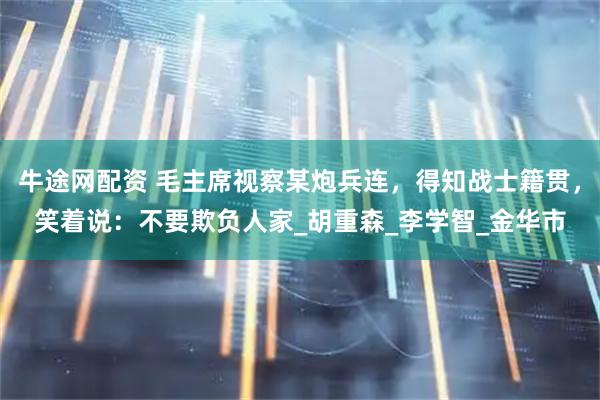 牛途网配资 毛主席视察某炮兵连，得知战士籍贯，笑着说：不要欺负人家_胡重森_李学智_金华市