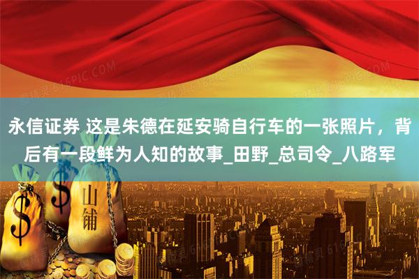 永信证券 这是朱德在延安骑自行车的一张照片，背后有一段鲜为人知的故事_田野_总司令_八路军