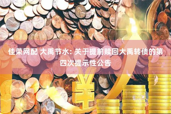 佳荣网配 大禹节水: 关于提前赎回大禹转债的第四次提示性公告