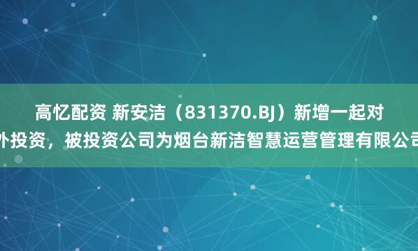 高忆配资 新安洁（831370.BJ）新增一起对外投资，被投资公司为烟台新洁智慧运营管理有限公司