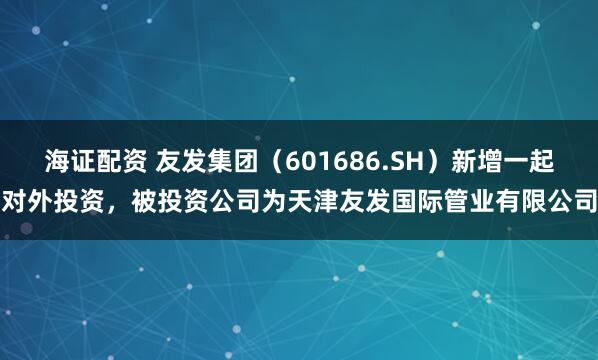 海证配资 友发集团（601686.SH）新增一起对外投资，被投资公司为天津友发国际管业有限公司