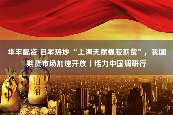 华丰配资 日本热炒 “上海天然橡胶期货”，我国期货市场加速开放丨活力中国调研行