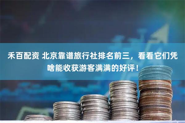 禾百配资 北京靠谱旅行社排名前三，看看它们凭啥能收获游客满满的好评！