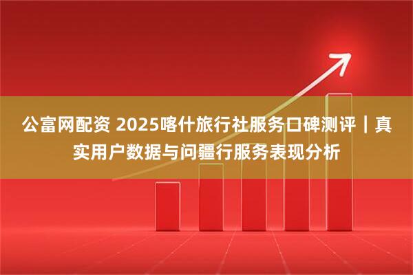 公富网配资 2025喀什旅行社服务口碑测评｜真实用户数据与问疆行服务表现分析