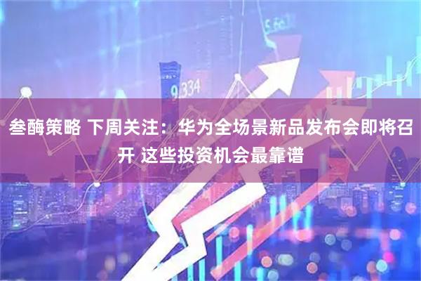 叁酶策略 下周关注：华为全场景新品发布会即将召开 这些投资机会最靠谱