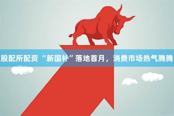 股配所配资 “新国补”落地首月，消费市场热气腾腾