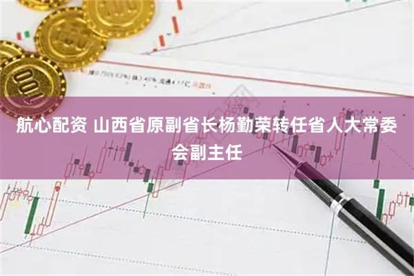 航心配资 山西省原副省长杨勤荣转任省人大常委会副主任