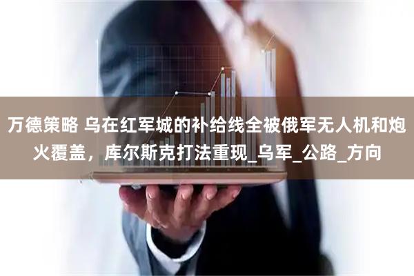 万德策略 乌在红军城的补给线全被俄军无人机和炮火覆盖，库尔斯克打法重现_乌军_公路_方向