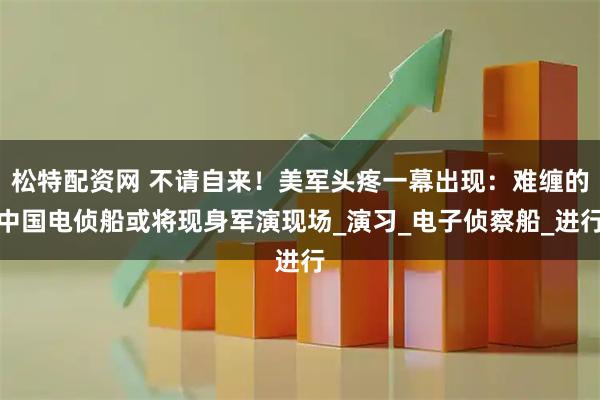 松特配资网 不请自来！美军头疼一幕出现：难缠的中国电侦船或将现身军演现场_演习_电子侦察船_进行